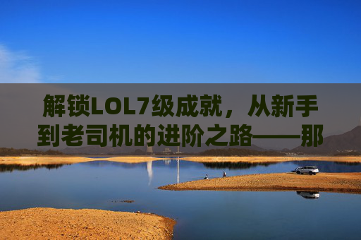 解锁LOL7级成就,从新手到老司机的进阶之路——那些值得纪念的里程碑与游戏里的隐藏彩蛋