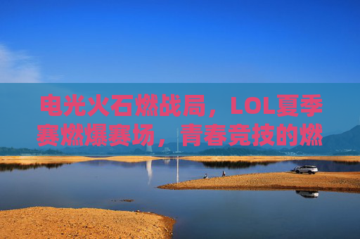 电光火石燃战局,LOL夏季赛燃爆赛场,青春竞技的燃情对决与战术风暴