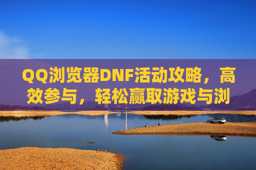 QQ浏览器DNF活动攻略,高效参与,轻松赢取游戏与浏览器双重奖励