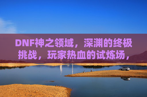 DNF神之领域,深渊的终极挑战,玩家热血的试炼场,DNF神之领域,深渊终极挑战,玩家热血试炼场