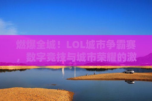 燃爆全城!LOL城市争霸赛,数字竞技与城市荣耀的激情碰撞,燃爆全城!LOL城市争霸赛,数字竞技与城市荣耀的激情碰撞