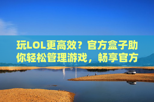 玩LOL更高效?官方盒子助你轻松管理游戏,畅享官方福利,玩LOL更高效?官方盒子助你轻松管理游戏,畅享官方福利