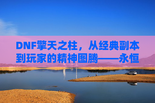 DNF擎天之柱，从经典副本到玩家的精神图腾——永恒挑战与荣耀的象征
