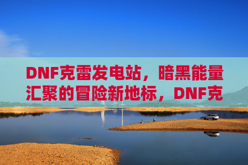 DNF克雷发电站，暗黑能量汇聚的冒险新地标，DNF克雷发电站，暗黑能量汇聚的冒险新地标