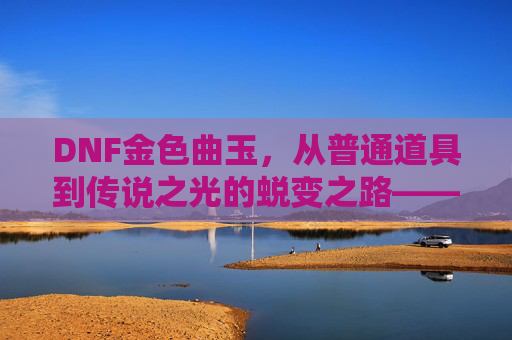 DNF金色曲玉,从普通道具到传说之光的蜕变之路——探寻游戏中的金色奇迹,DNF金色曲玉,从普通道具到传说之光的蜕变之路——探寻游戏中的金色奇迹