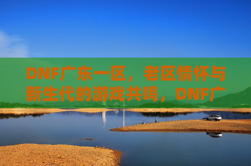 DNF广东一区,老区情怀与新生代的游戏共鸣,DNF广东一区,老区情怀与新生代的游戏共鸣