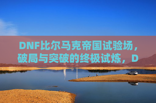 DNF比尔马克帝国试验场,破局与突破的终极试炼,DNF比尔马克帝国试验场,破局与突破的终极试炼