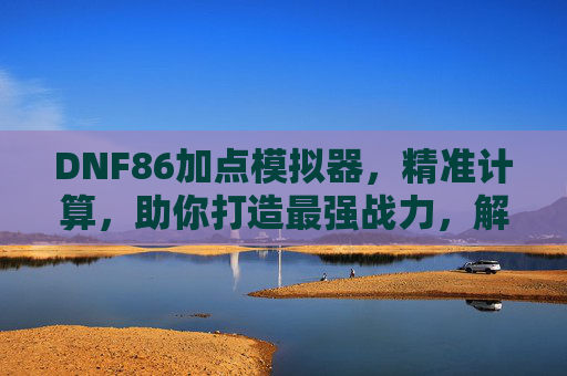 DNF86加点模拟器,精准计算,助你打造最强战力,解析加点奥秘,DNF86加点模拟器,精准计算,助你解析加点奥秘,打造最强战力