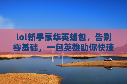 lol新手豪华英雄包,告别零基础,一包英雄助你快速上手上分,LOL新手豪华英雄包,告别零基础,一包英雄助你快速上分