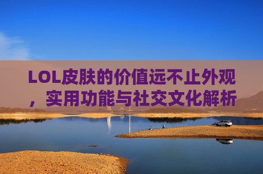 LOL皮肤的价值远不止外观,实用功能与社交文化解析