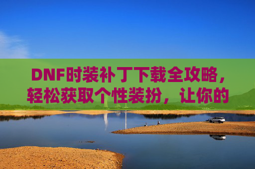 DNF时装补丁下载全攻略,轻松获取个性装扮,让你的角色更闪耀