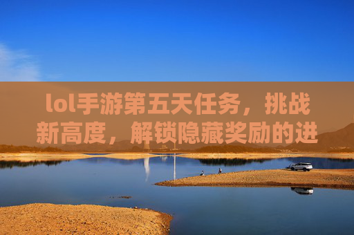 lol手游第五天任务，挑战新高度，解锁隐藏奖励的进阶指南