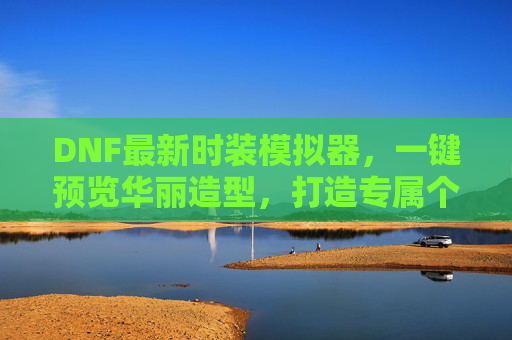 DNF最新时装模拟器,一键预览华丽造型,打造专属个性风采