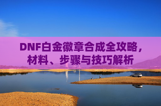 DNF白金徽章合成全攻略，材料、步骤与技巧解析