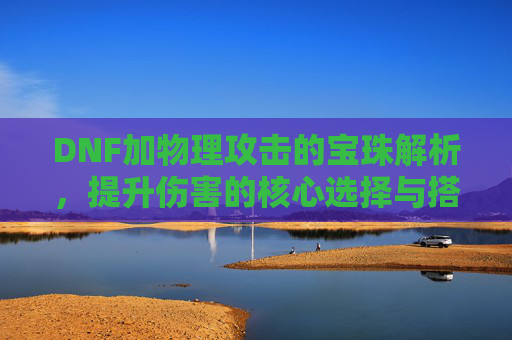 DNF加物理攻击的宝珠解析,提升伤害的核心选择与搭配技巧