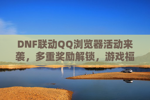 DNF联动QQ浏览器活动来袭,多重奖励解锁,游戏福利全攻略