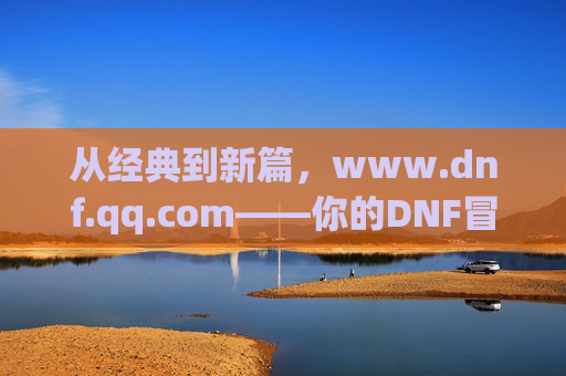 从经典到新篇,www.dnf.qq.com——你的DNF冒险官方指南,从经典到新篇,www.dnf.qq.com——你的DNF冒险官方指南