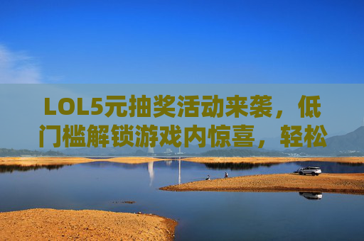 LOL5元抽奖活动来袭，低门槛解锁游戏内惊喜，轻松参与享福利