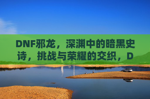 DNF邪龙,深渊中的暗黑史诗,挑战与荣耀的交织,DNF邪龙,深渊中的暗黑史诗,挑战与荣耀的交织