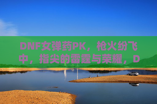 DNF女弹药PK，枪火纷飞中，指尖的雷霆与荣耀，DNF女弹药PK，枪火纷飞中指尖的雷霆与荣耀