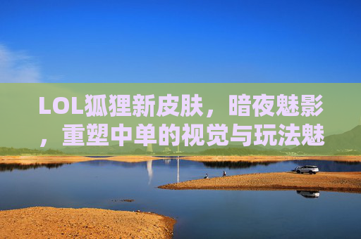 LOL狐狸新皮肤，暗夜魅影，重塑中单的视觉与玩法魅力，LOL狐狸新皮肤暗夜魅影 重塑中单的视觉与玩法魅力
