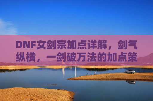 DNF女剑宗加点详解，剑气纵横，一剑破万法的加点策略，DNF女剑宗加点详解，剑气纵横，一剑破万法的加点策略