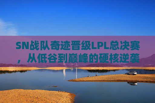 SN战队奇迹晋级LPL总决赛，从低谷到巅峰的硬核逆袭，SN战队奇迹晋级LPL总决赛，从低谷到巅峰的硬核逆袭
