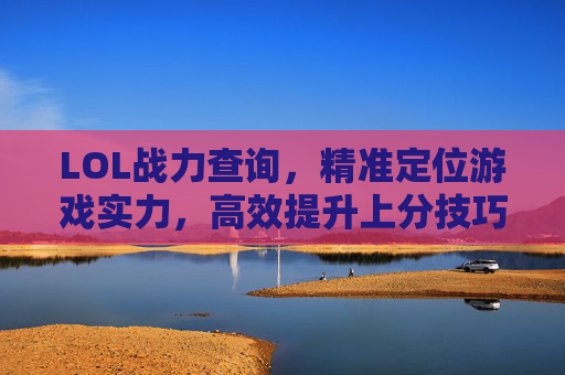 LOL战力查询,精准定位游戏实力,高效提升上分技巧,LOL战力查询,精准定位游戏实力,高效提升上分技巧