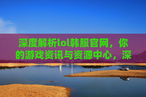 深度解析lol韩服官网,你的游戏资讯与资源中心,深度解析lol韩服官网,你的游戏资讯与资源中心