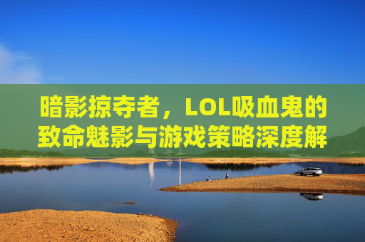暗影掠夺者,LOL吸血鬼的致命魅影与游戏策略深度解析,暗影掠夺者,LOL吸血鬼的致命魅影与游戏策略深度解析