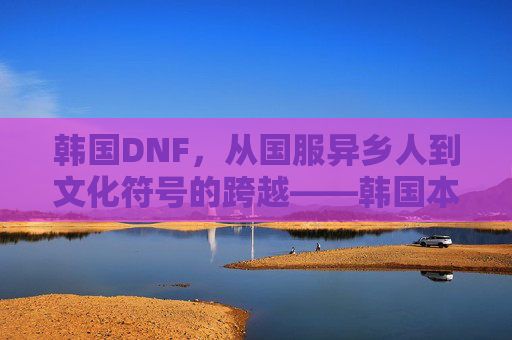 韩国DNF，从国服异乡人到文化符号的跨越——韩国本土化游戏文化的缩影，韩国DNF，从国服异乡人到文化符号的跨越——韩国本土化游戏文化的缩影