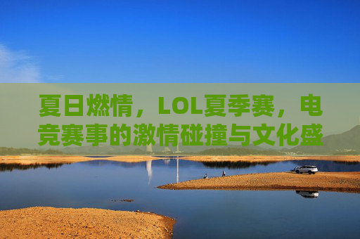 夏日燃情，LOL夏季赛，电竞赛事的激情碰撞与文化盛宴，夏日燃情，LOL夏季赛，电竞赛事的激情碰撞与文化盛宴