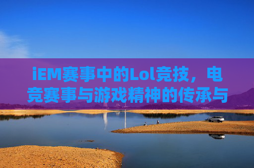iEM赛事中的Lol竞技，电竞赛事与游戏精神的传承与碰撞，iEM赛事中的LOL竞技，电竞赛事与游戏精神的传承与碰撞