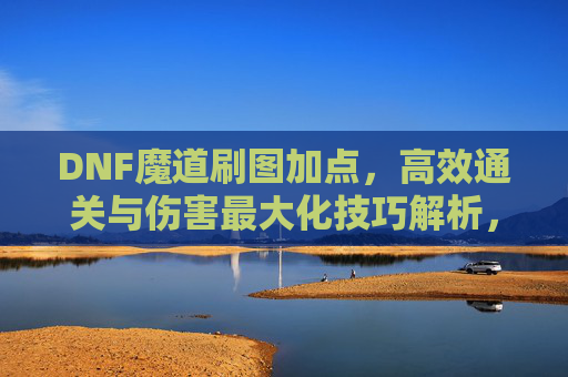 DNF魔道刷图加点,高效通关与伤害最大化技巧解析,DNF魔道刷图加点,高效通关与伤害最大化技巧解析
