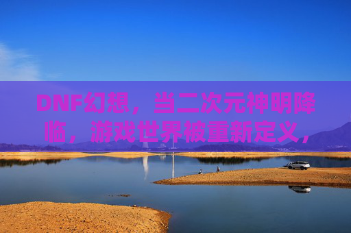DNF幻想,当二次元神明降临,游戏世界被重新定义,DNF幻想,当二次元神明降临,游戏世界被重新定义