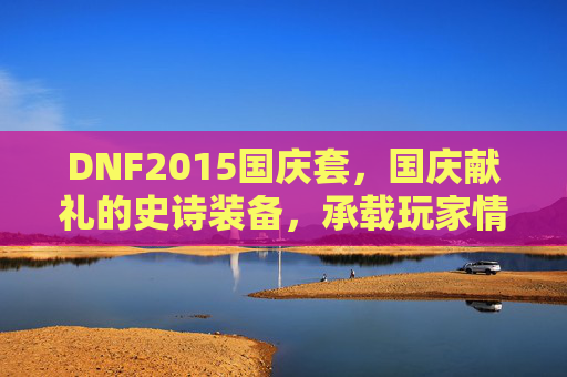 DNF2015国庆套,国庆献礼的史诗装备,承载玩家情怀与热血记忆,DNF2015国庆套,国庆献礼的史诗装备,承载玩家情怀与热血记忆