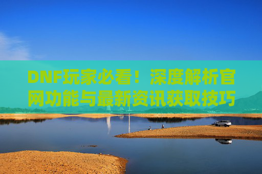 DNF玩家必看!深度解析官网功能与最新资讯获取技巧,DNF玩家必看!深度解析官网功能与最新资讯获取技巧