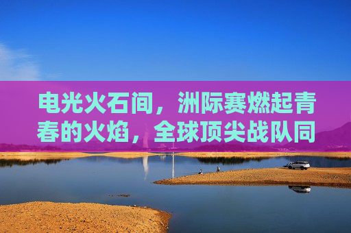 电光火石间，洲际赛燃起青春的火焰，全球顶尖战队同台竞技，LOL的荣耀与激情碰撞，电光火石洲际赛，全球顶尖战队激战，LOL荣耀与青春激情碰撞