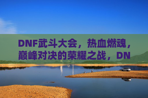 DNF武斗大会,热血燃魂,巅峰对决的荣耀之战,DNF武斗大会,热血燃魂,巅峰对决的荣耀之战