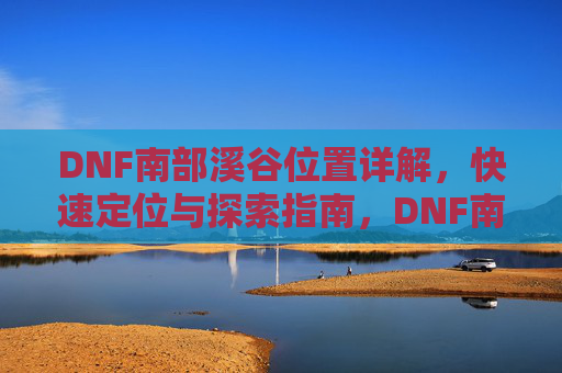 DNF南部溪谷位置详解,快速定位与探索指南,DNF南部溪谷位置详解,快速定位与探索指南