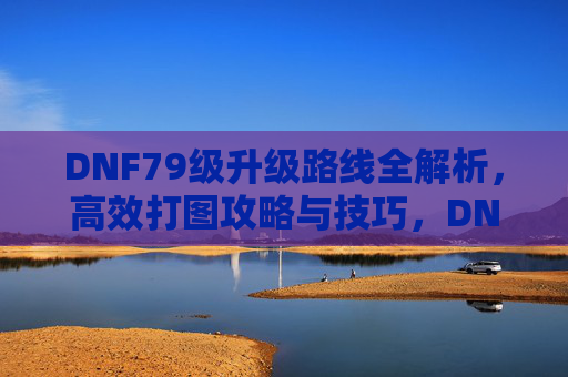 DNF79级升级路线全解析,高效打图攻略与技巧,DNF79级升级路线全解析,高效打图攻略与技巧