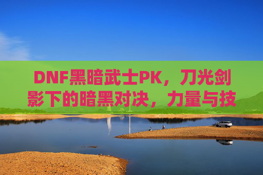 DNF黑暗武士PK,刀光剑影下的暗黑对决,力量与技巧的极致碰撞,DNF黑暗武士PK,刀光剑影下的暗黑对决,力量与技巧的极致碰撞