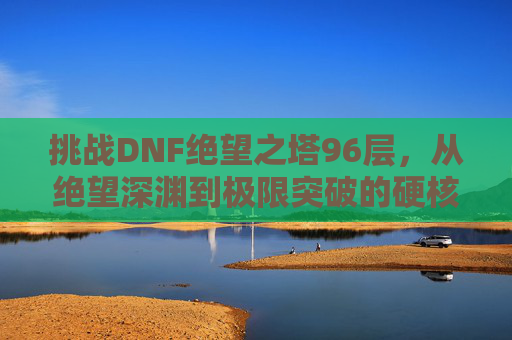 挑战DNF绝望之塔96层,从绝望深渊到极限突破的硬核旅程,挑战DNF绝望之塔96层,从绝望深渊到极限突破的硬核旅程