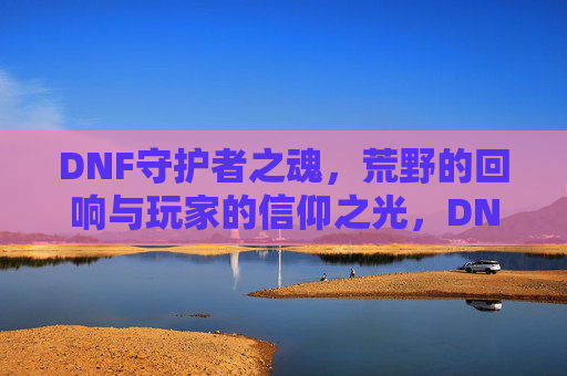DNF守护者之魂,荒野的回响与玩家的信仰之光,DNF守护者之魂,荒野的回响与玩家的信仰之光