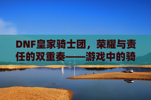 DNF皇家骑士团，荣耀与责任的双重奏——游戏中的骑士精神传承与团队协作史诗，DNF皇家骑士团，荣耀与责任的双重奏——游戏中的骑士精神传承与团队协作史诗