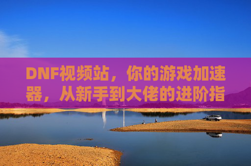 DNF视频站，你的游戏加速器，从新手到大佬的进阶指南全在这里！
