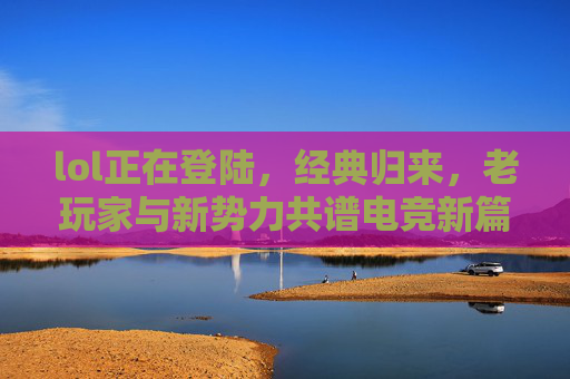 lol正在登陆,经典归来,老玩家与新势力共谱电竞新篇