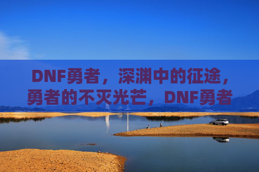 DNF勇者,深渊中的征途,勇者的不灭光芒,DNF勇者,深渊中的征途,不灭光芒闪耀