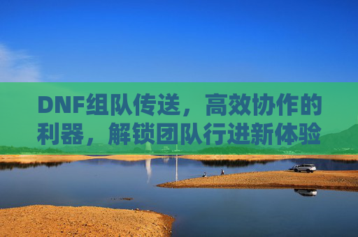 DNF组队传送,高效协作的利器,解锁团队行进新体验,DNF组队传送,高效协作的利器,解锁团队行进新体验