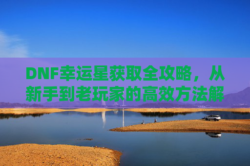 DNF幸运星获取全攻略，从新手到老玩家的高效方法解析，DNF幸运星获取全攻略，新手到老玩家的高效方法解析